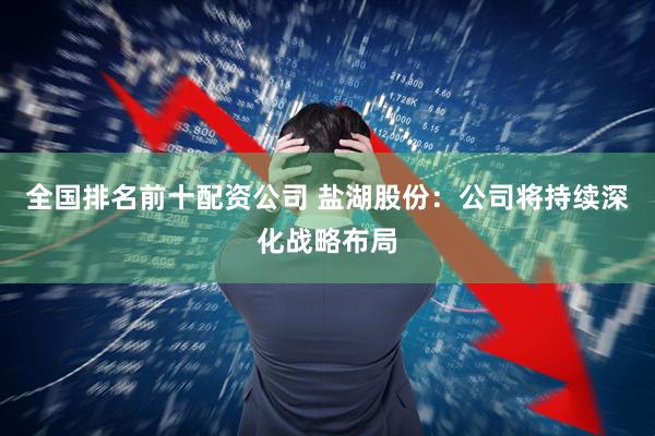 全国排名前十配资公司 盐湖股份:公司将持续深化战略布局