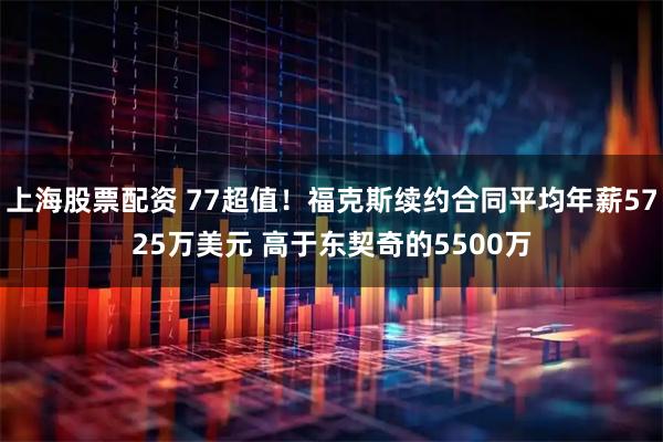 上海股票配资 77超值！福克斯续约合同平均年薪5725万美元 高于东契奇的5500万