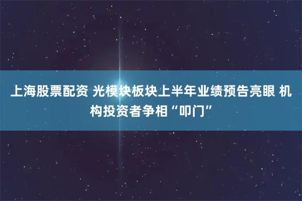 上海股票配资 光模块板块上半年业绩预告亮眼 机构投资者争相“叩门”