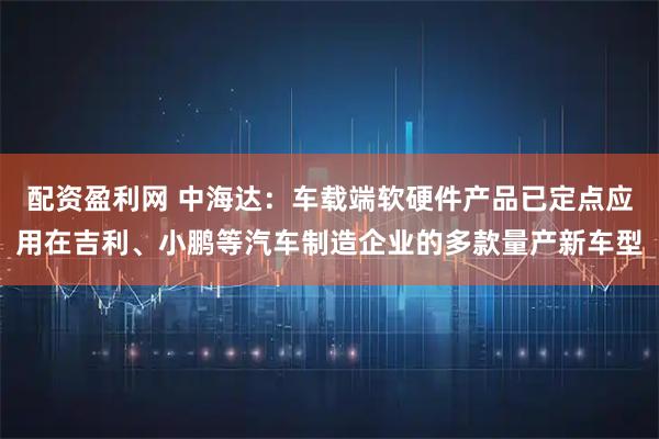 配资盈利网 中海达：车载端软硬件产品已定点应用在吉利、小鹏等汽车制造企业的多款量产新车型