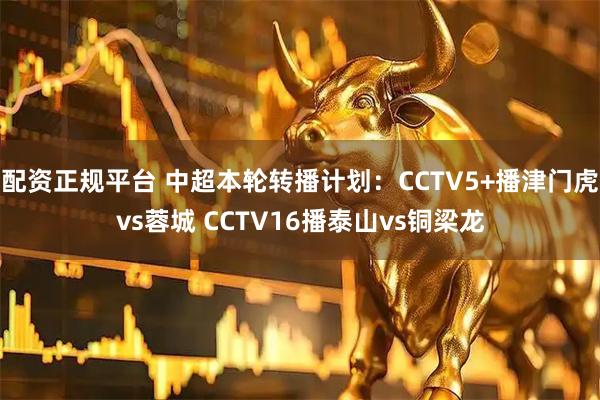 配资正规平台 中超本轮转播计划：CCTV5+播津门虎vs蓉城 CCTV16播泰山vs铜梁龙