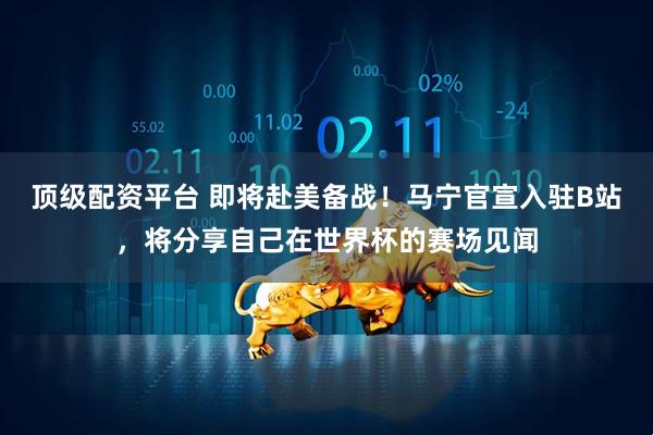 顶级配资平台 即将赴美备战！马宁官宣入驻B站，将分享自己在世界杯的赛场见闻