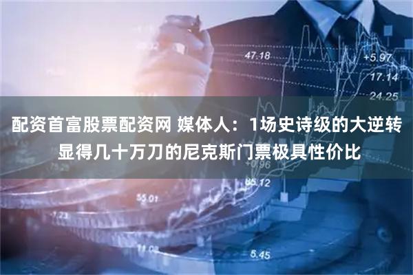 配资首富股票配资网 媒体人：1场史诗级的大逆转 显得几十万刀的尼克斯门票极具性价比