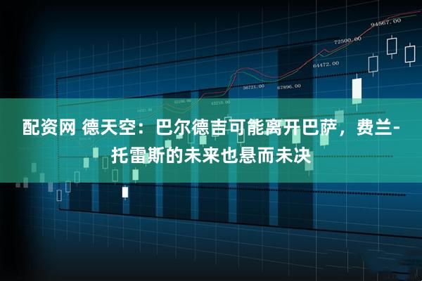 配资网 德天空：巴尔德吉可能离开巴萨，费兰-托雷斯的未来也悬而未决