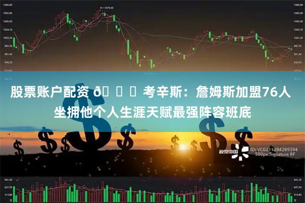 股票账户配资 👀考辛斯：詹姆斯加盟76人 坐拥他个人生涯天赋最强阵容班底