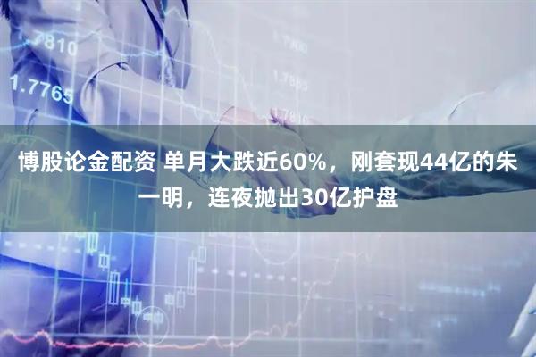 博股论金配资 单月大跌近60%,刚套现44亿的朱一明,连夜抛出30亿护盘