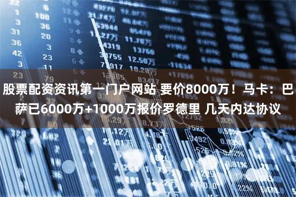 股票配资资讯第一门户网站 要价8000万！马卡：巴萨已6000万+1000万报价罗德里 几天内达协议