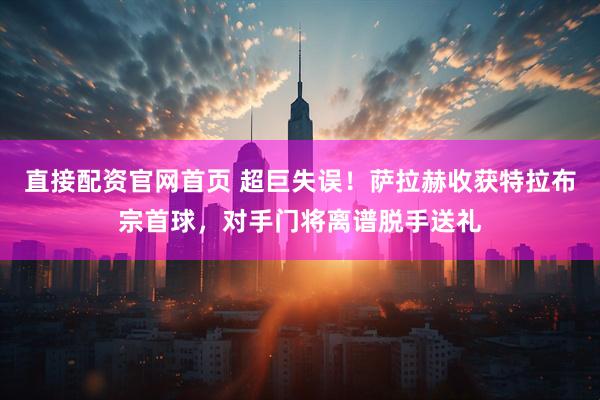 直接配资官网首页 超巨失误！萨拉赫收获特拉布宗首球，对手门将离谱脱手送礼