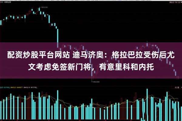 配资炒股平台网站 迪马济奥：格拉巴拉受伤后尤文考虑免签新门将，有意里科和内托