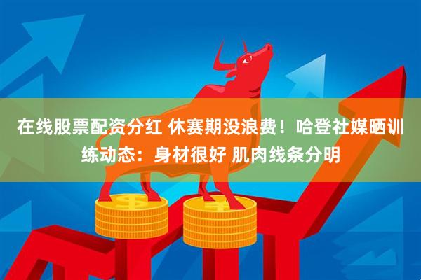 在线股票配资分红 休赛期没浪费!哈登社媒晒训练动态:身材很好 肌肉线条分明